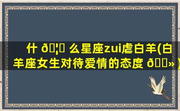 什 🦈 么星座zui
虐白羊(白羊座女生对待爱情的态度 🌻 )